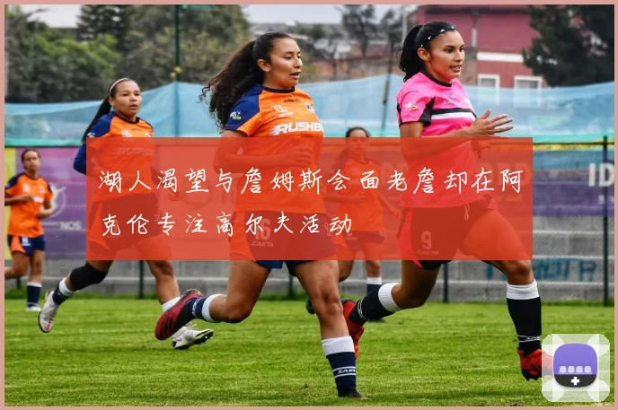 湖人渴望与詹姆斯会面老詹却在阿克伦专注高尔夫活动