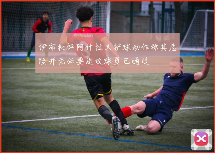 伊布批评阿什拉夫铲球动作称其危险并无必要进攻球员已通过