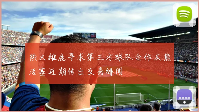 热火雄鹿寻求第三方球队合作灰熊活塞近期传出交易绯闻