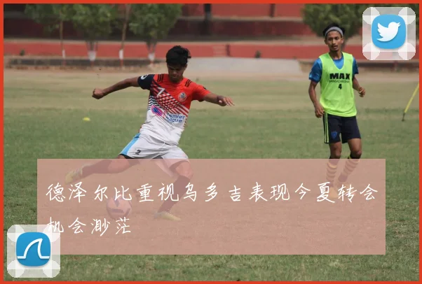 德泽尔比重视乌多吉表现今夏转会机会渺茫