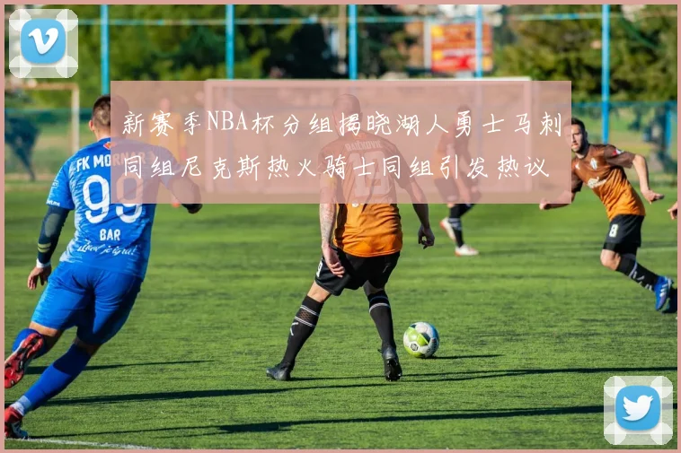 新赛季NBA杯分组揭晓湖人勇士马刺同组尼克斯热火骑士同组引发热议