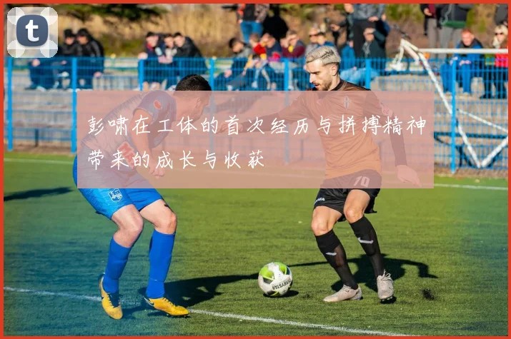 彭啸在工体的首次经历与拼搏精神带来的成长与收获