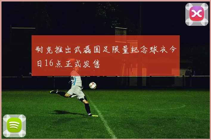 耐克推出武磊国足限量纪念球衣今日16点正式发售