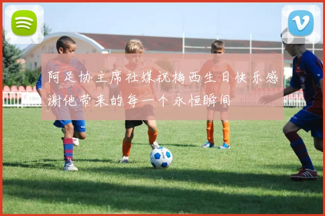 阿足协主席社媒祝梅西生日快乐感谢他带来的每一个永恒瞬间