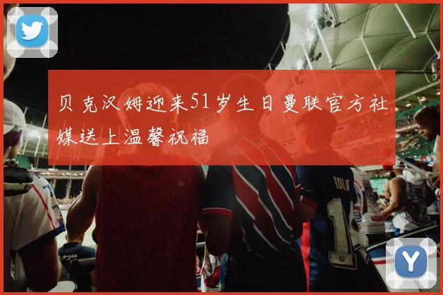 贝克汉姆迎来51岁生日曼联官方社媒送上温馨祝福