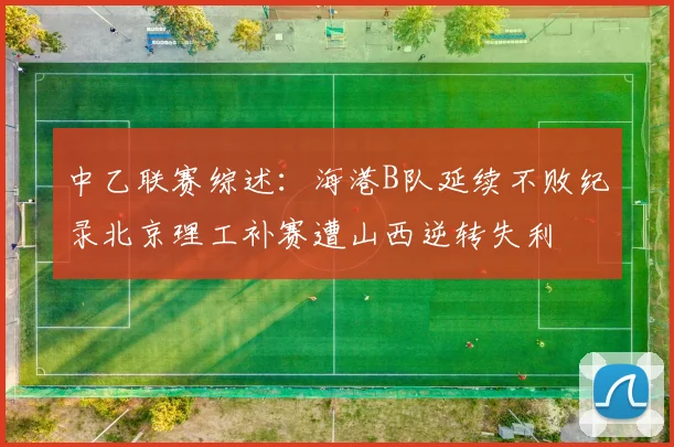 中乙联赛综述：海港B队延续不败纪录北京理工补赛遭山西逆转失利